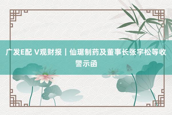 广发E配 V观财报｜仙琚制药及董事长张宇松等收警示函