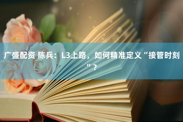广盛配资 陈兵：L3上路，如何精准定义“接管时刻”？