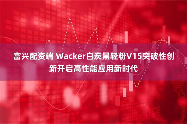 富兴配资端 Wacker白炭黑轻粉V15突破性创新开启高性能应用新时代