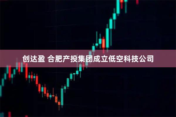 创达盈 合肥产投集团成立低空科技公司