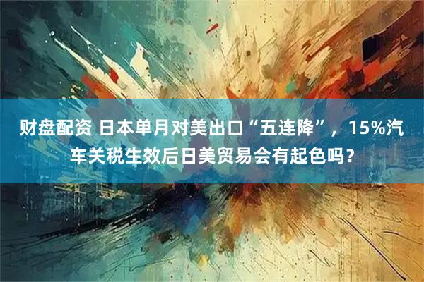 财盘配资 日本单月对美出口“五连降”，15%汽车关税生效后日美贸易会有起色吗？