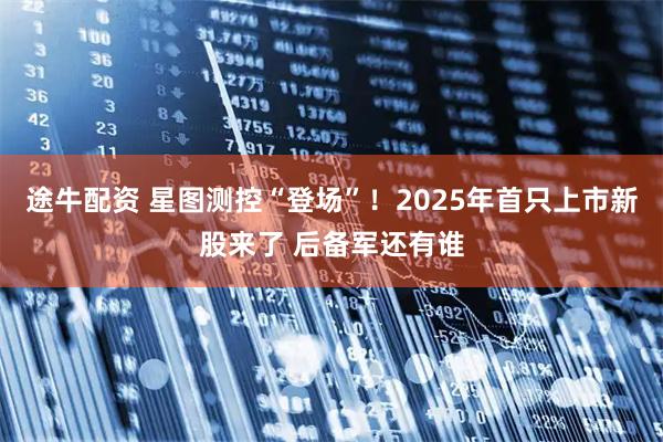 途牛配资 星图测控“登场”！2025年首只上市新股来了 后备军还有谁