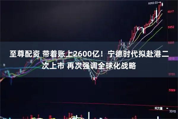 至尊配资 带着账上2600亿！宁德时代拟赴港二次上市 再次强调全球化战略