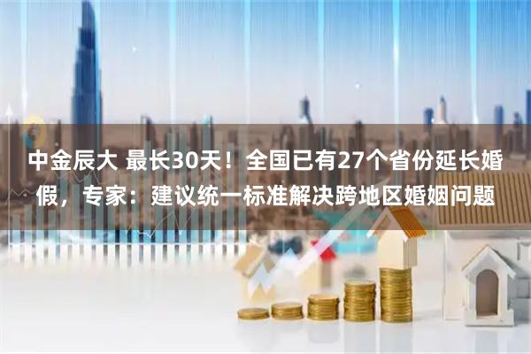 中金辰大 最长30天！全国已有27个省份延长婚假，专家：建议统一标准解决跨地区婚姻问题