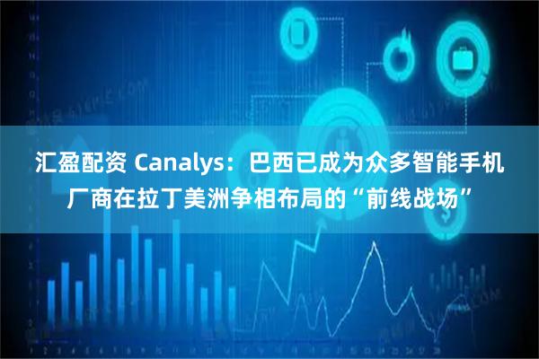 汇盈配资 Canalys：巴西已成为众多智能手机厂商在拉丁美洲争相布局的“前线战场”