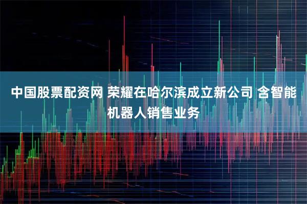 中国股票配资网 荣耀在哈尔滨成立新公司 含智能机器人销售业务
