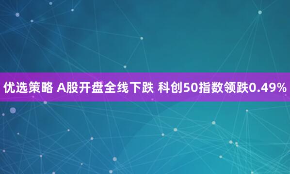优选策略 A股开盘全线下跌 科创50指数领跌0.49%