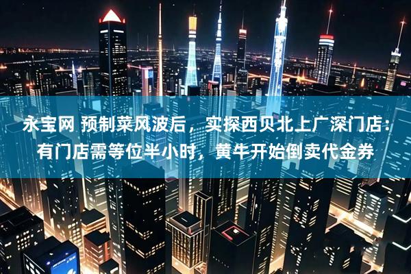永宝网 预制菜风波后，实探西贝北上广深门店：有门店需等位半小时，黄牛开始倒卖代金券