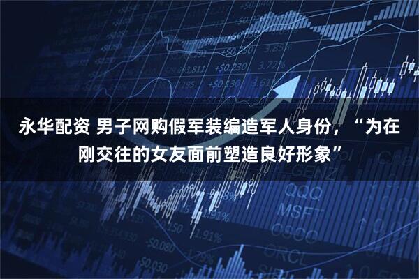 永华配资 男子网购假军装编造军人身份，“为在刚交往的女友面前塑造良好形象”