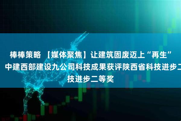 棒棒策略 【媒体聚焦】让建筑固废迈上“再生”旅途！中建西部建设九公司科技成果获评陕西省科技进步二等奖