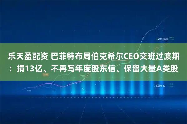 乐天盈配资 巴菲特布局伯克希尔CEO交班过渡期：捐13亿、不再写年度股东信、保留大量A类股