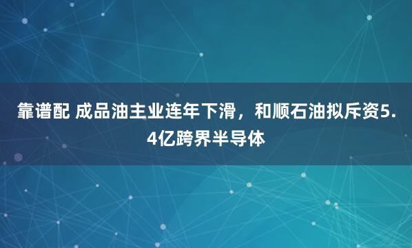 靠谱配 成品油主业连年下滑,和顺石油拟斥资5.4亿跨界半导体