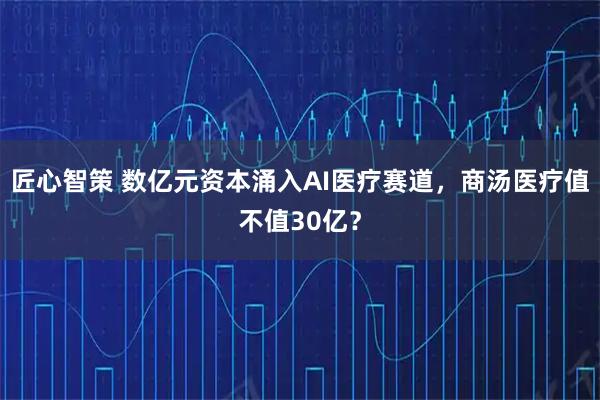 匠心智策 数亿元资本涌入AI医疗赛道，商汤医疗值不值30亿？