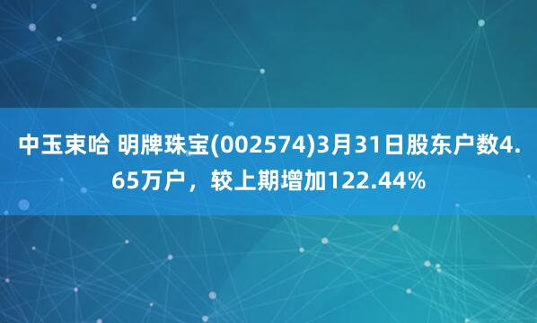 中玉束哈 明牌珠宝(002574)3月31日股东户数4.65万户,较上期增加122.44%