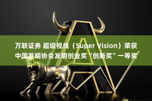 万联证券 超级视线（Super Vision）荣获中国发明协会发明创业奖“创新奖”一等奖