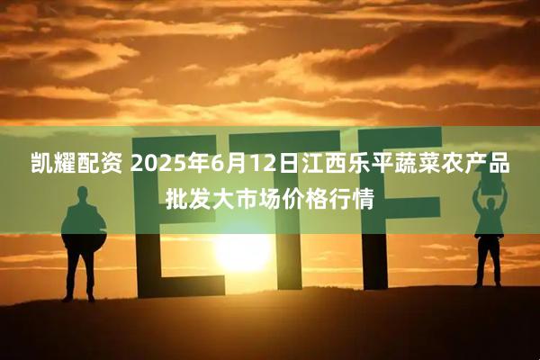 凯耀配资 2025年6月12日江西乐平蔬菜农产品批发大市场价格行情