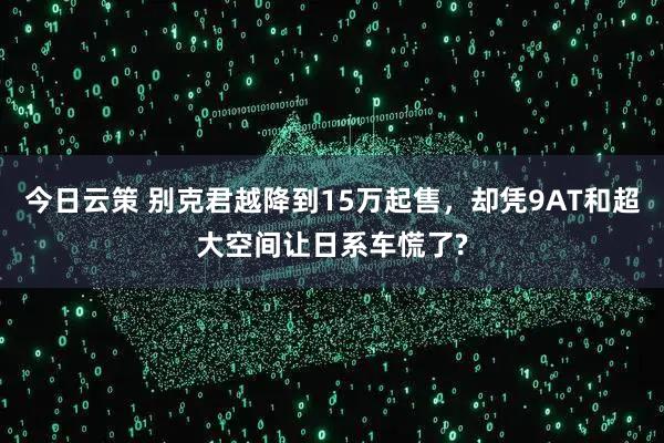 今日云策 别克君越降到15万起售，却凭9AT和超大空间让日系车慌了?
