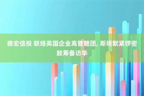 德宏信投 联络英国企业高管随团, 斯塔默紧锣密鼓筹备访华