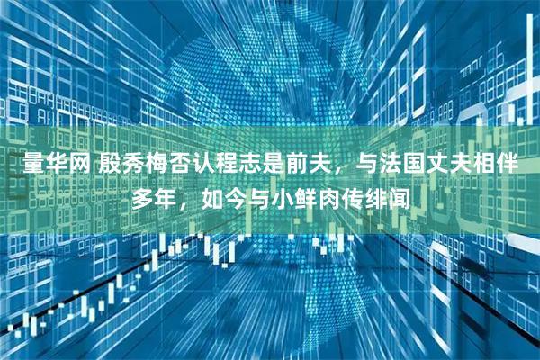 量华网 殷秀梅否认程志是前夫，与法国丈夫相伴多年，如今与小鲜肉传绯闻