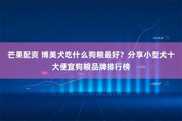 芒果配资 博美犬吃什么狗粮最好？分享小型犬十大便宜狗粮品牌排行榜