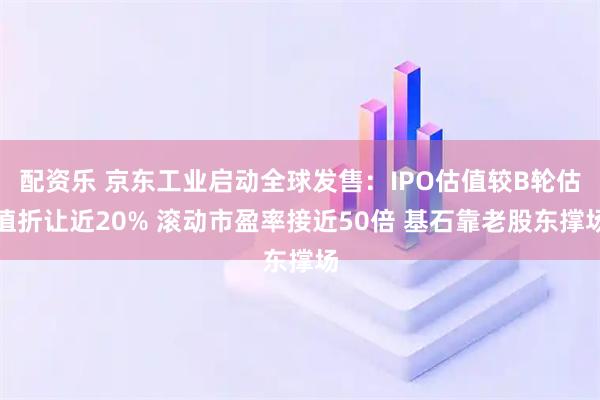 配资乐 京东工业启动全球发售:IPO估值较B轮估值折让近20% 滚动市盈率接近50倍 基石靠老股东撑场