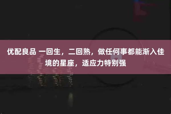 优配良品 一回生，二回熟，做任何事都能渐入佳境的星座，适应力特别强