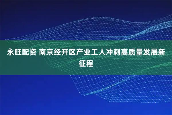 永旺配资 南京经开区产业工人冲刺高质量发展新征程
