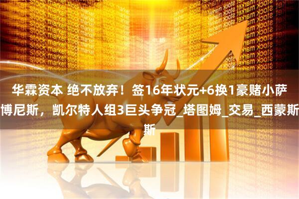 华霖资本 绝不放弃！签16年状元+6换1豪赌小萨博尼斯，凯尔特人组3巨头争冠_塔图姆_交易_西蒙斯